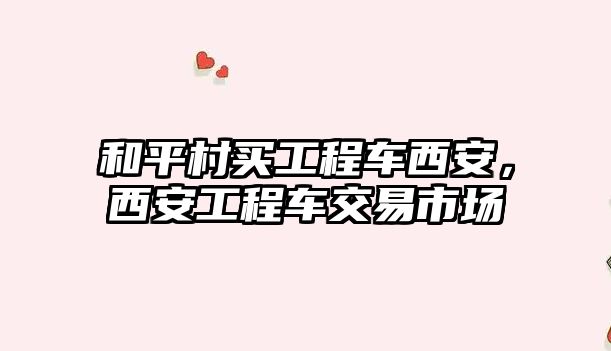 和平村買工程車西安，西安工程車交易市場